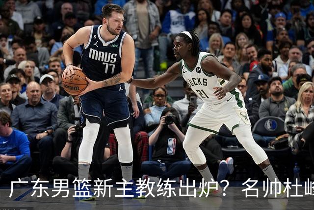 广东男篮新主教练出炉？名帅杜峰要下课？朱芳雨想邀请1人加盟！